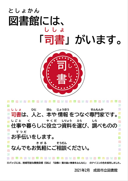 図書館には、「司書」がいます。（バッジの画像）司書は、人と、本や情報をつなぐ専門家です。仕事や暮らしに役立つ資料を選び、調べもののお手伝いをします。なんでもお気軽にご相談ください。　※バッジには、持続可能な開発目標（SDGs）「目標4：質の高い教育をみんなに」のアイコンの色を採用しました。　2021年2月 成田市立図書館