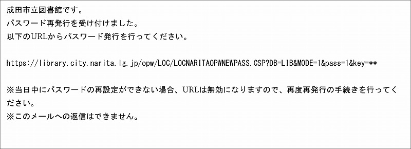 メールのスクリーンショット。続いて文面。「成田市立図書館です。パスワード再発行を受け付けました。以下のURLからパスワード発行を行って下さい。 (リンクURL) ※当日中にパスワードの再設定ができない場合、URLは無効になりますので、再度再発行の手続きを行って下さい。※このメールへの返信はできません。」