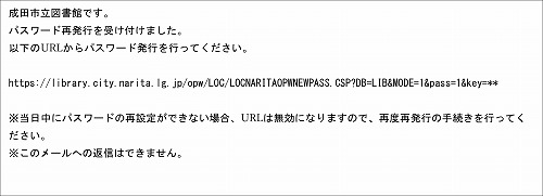 メールのスクリーンショット。続いて文面。「成田市立図書館です。パスワード再発行を受け付けました。以下のURLからパスワード発行を行って下さい。 (リンクURL) ※当日中にパスワードの再設定ができない場合、URLは無効になりますので、再度再発行の手続きを行って下さい。※このメールへの返信はできません。」